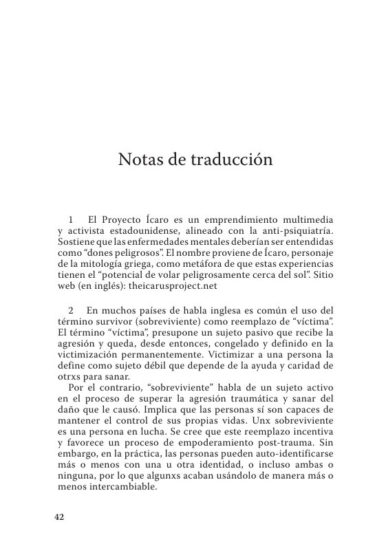 Notas de traduccién  1 El Proyecto lcaro es un emprendimiento multimedia y activista estadounidense, alineado con la_ anti-psiquiatria. Sostiene quelas enfermedades mentales deberfan ser entendidas como “dones peligrosos” El nombre proviene de caro, personaje dela mitologia griega, como metifora de que estas experiencias tienen el “potencial de volar peligrosamente cerca del sol” Sitio web (en inglés): theicarusproject.net  2 En muchos paises de habla inglesa es comiin el uso del término survivor (sobreviviente) como reemplazo de “victima’ El término “victima’, presupone un sujeto pasivo que recibe la agresién y queda, desde entonces, congelado y definido en la victimizacin permanentemente. Victimizar a una persona la define como sujeto débil que depende de la ayuda y caridad de otrxs para sanar.  Por el contrario, “sobreviviente” habla de un sujeto activo en el proceso de superar la agresién traumitica y sanar del dafio que le causd. Implica que las personas si son capaces de mantener el control de sus propias vidas. Unx sobreviviente es una persona en lucha. Se cree que este reemplazo incentiva y favorece un proceso de empoderamiento post-trauma. Sin embargo, en la prictica, las personas pueden auto-identificarse mis o menos con una u otra identidad, o incluso ambas o ninguna, por lo que algunxs acaban uséndolo de manera mds o menos intercambiable.  ) 